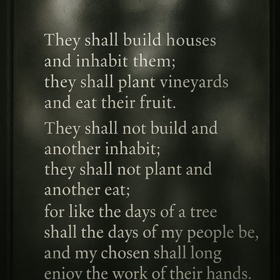 They shall build houses and inhabit them;
they shall plant vineyards and eat their fruit.

They shall not build and another inhabit;
they shall not plant and another eat;

for like the days of a tree shall the days of my people be,
and my chosen shall long enjoy the work of their hands. 