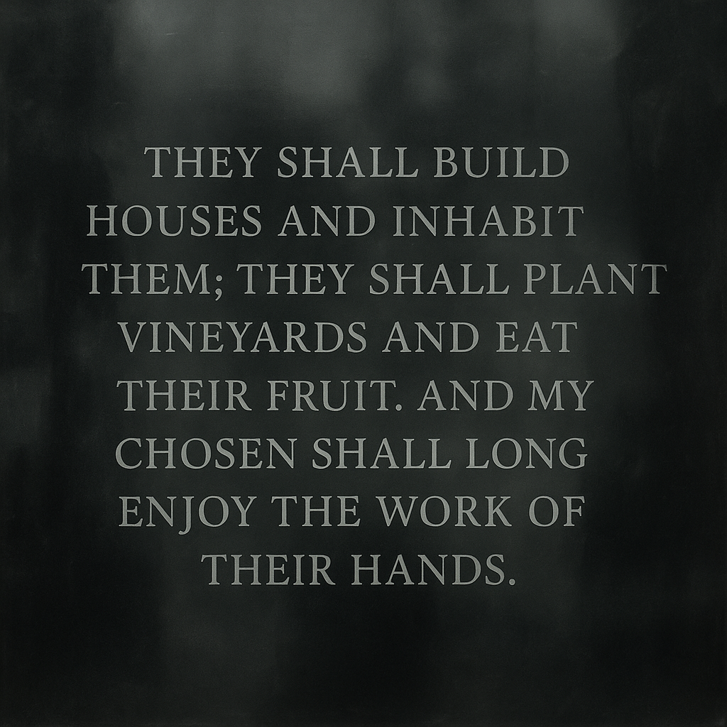 They shall build houses and inhabit them;
they shall plant vineyards and eat their fruit.
and my chosen shall long enjoy the work of their hands. 