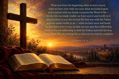 use text and include image of cross and Bible "What was from the beginning, what we have heard, what we have seen with our eyes, what we looked upon and touched with our hands concerns the Word of life — for the life was made visible; we have seen it and testify to it and proclaim to you the eternal life that was with the Father and was made visible to us — what we have seen and heard we proclaim now to you, so that you too may have fellowship with us; for our fellowship is with the Father and with his Son, Jesus Christ. We are writing this so that our joy may be complete." [1 John 1:1-4]