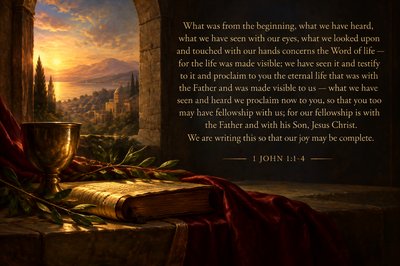 use text "What was from the beginning, what we have heard, what we have seen with our eyes, what we looked upon and touched with our hands concerns the Word of life — for the life was made visible; we have seen it and testify to it and proclaim to you the eternal life that was with the Father and was made visible to us — what we have seen and heard we proclaim now to you, so that you too may have fellowship with us; for our fellowship is with the Father and with his Son, Jesus Christ. We are writing this so that our joy may be complete." [1 John 1:1-4]